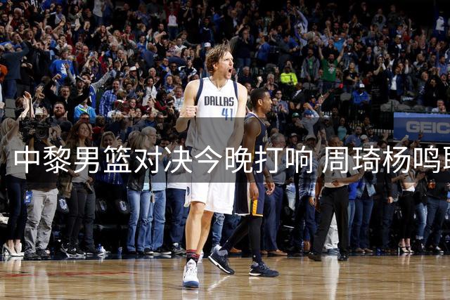 中黎男篮对决今晚打响 周琦杨鸣联袂解说引期待