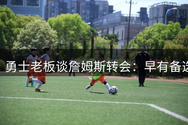 勇士老板谈詹姆斯转会：早有备选方案，从未确认加盟