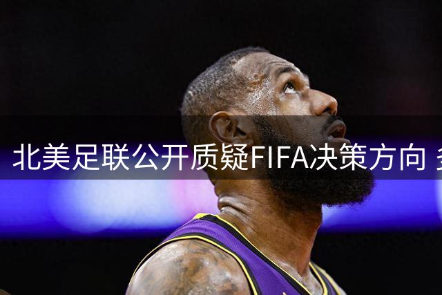 北美足联公开质疑FIFA决策方向 多国足协深陷立场分歧漩涡