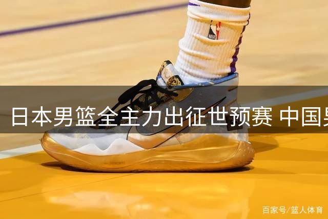 日本男篮全主力出征世预赛 中国男篮恐将陷入"十年魔咒