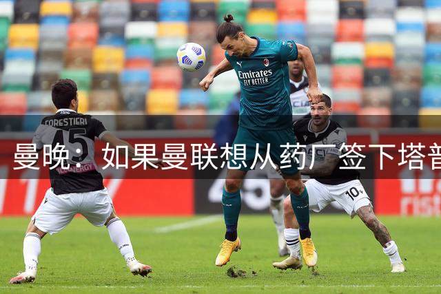 曼晚：如果曼联想从药厂签下塔普索巴补强中卫，需花费4300万镑