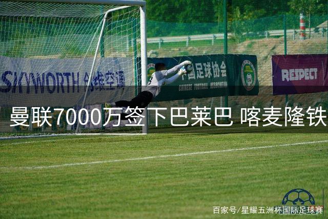 曼联7000万签下巴莱巴 喀麦隆铁腰圆梦披20号战袍