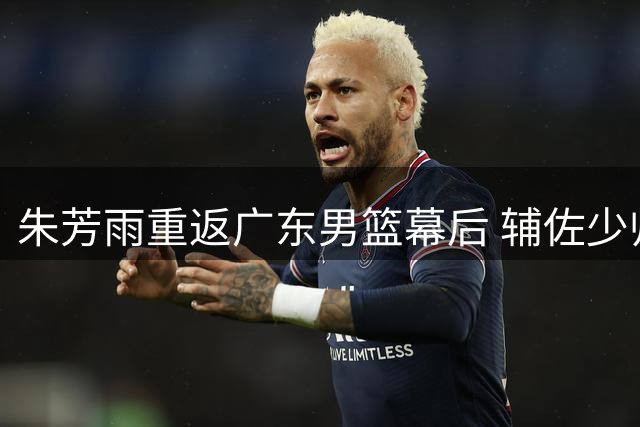 朱芳雨重返广东男篮幕后 辅佐少帅开启重建之路