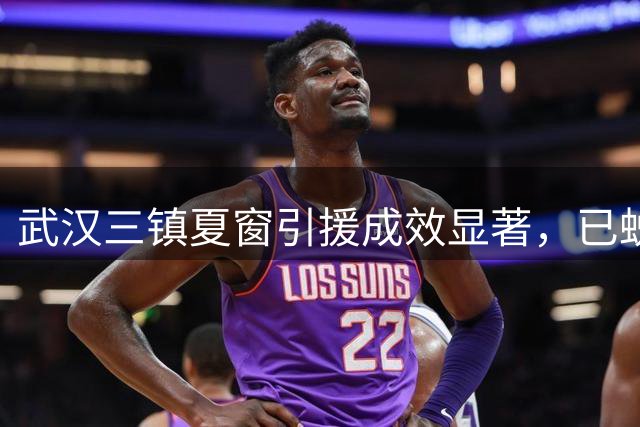 武汉三镇夏窗引援成效显著，已蜕变津门虎保级劲敌