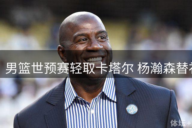 男篮世预赛轻取卡塔尔 杨瀚森替补建功独揽两项第一