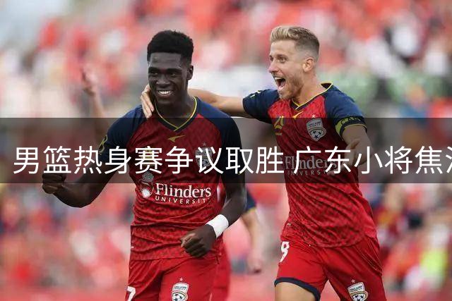 男篮热身赛争议取胜 广东小将焦泊乔爆发建功