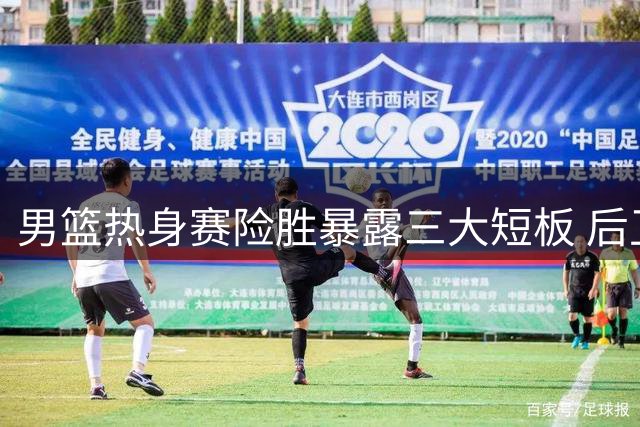男篮热身赛险胜暴露三大短板 后卫乏力非高诗岩一人之过