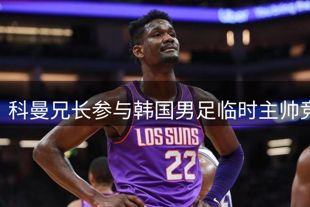 科曼兄长参与韩国男足临时主帅竞聘 曾执教多支国家队
