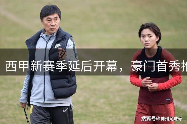 西甲新赛季延后开幕，豪门首秀推迟原因揭晓